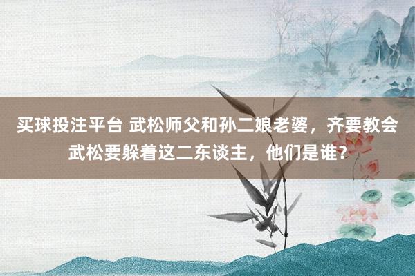 买球投注平台 武松师父和孙二娘老婆，齐要教会武松要躲着这二东谈主，他们是谁？