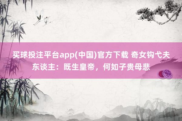 买球投注平台app(中国)官方下载 奇女钩弋夫东谈主：既生皇帝，何如子贵母悲