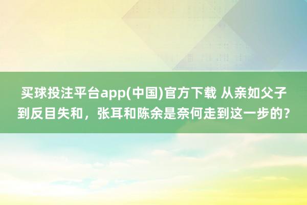 买球投注平台app(中国)官方下载 从亲如父子到反目失和，张耳和陈余是奈何走到这一步的？