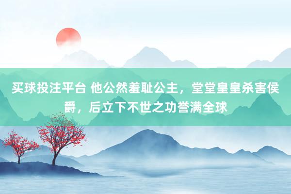 买球投注平台 他公然羞耻公主，堂堂皇皇杀害侯爵，后立下不世之功誉满全球