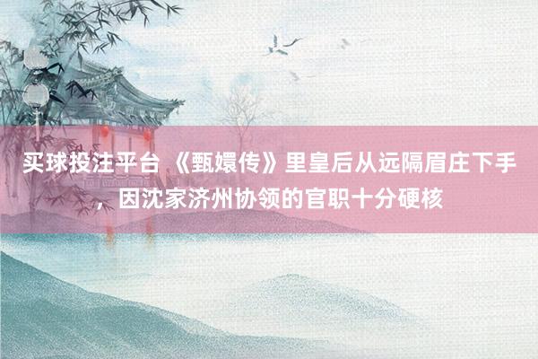 买球投注平台 《甄嬛传》里皇后从远隔眉庄下手，因沈家济州协领的官职十分硬核