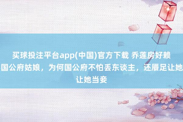 买球投注平台app(中国)官方下载 乔莲房好赖亦然国公府姑娘，为何国公府不怕丢东谈主，还餍足让她当妾