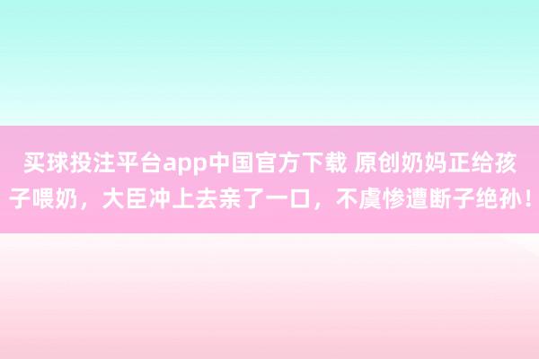 买球投注平台app中国官方下载 原创奶妈正给孩子喂奶，大臣冲上去亲了一口，不虞惨遭断子绝孙！