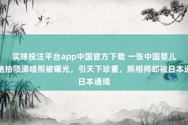 买球投注平台app中国官方下载 一张中国婴儿坐地抽陨涕噎照被曝光，引天下珍重，照相师却被日本通缉