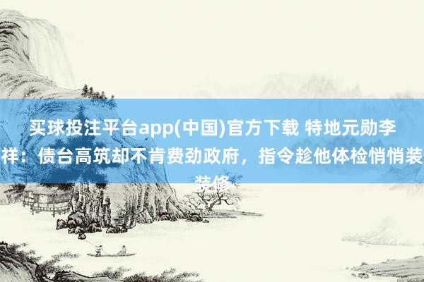 买球投注平台app(中国)官方下载 特地元勋李文祥：债台高筑却不肯费劲政府，指令趁他体检悄悄装修