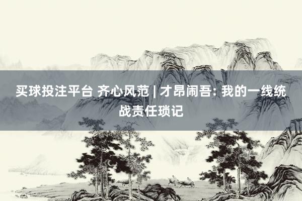买球投注平台 齐心风范 | 才昂闹吾: 我的一线统战责任琐记