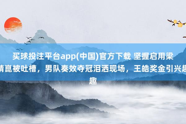买球投注平台app(中国)官方下载 坚握启用梁靖崑被吐槽，男队奏效夺冠泪洒现场，王皓奖金引兴趣