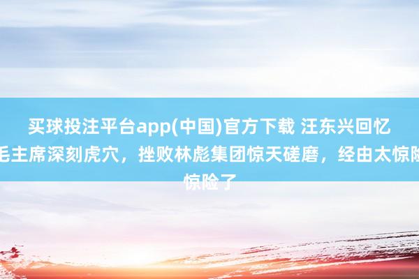 买球投注平台app(中国)官方下载 汪东兴回忆：毛主席深刻虎穴，挫败林彪集团惊天磋磨，经由太惊险了