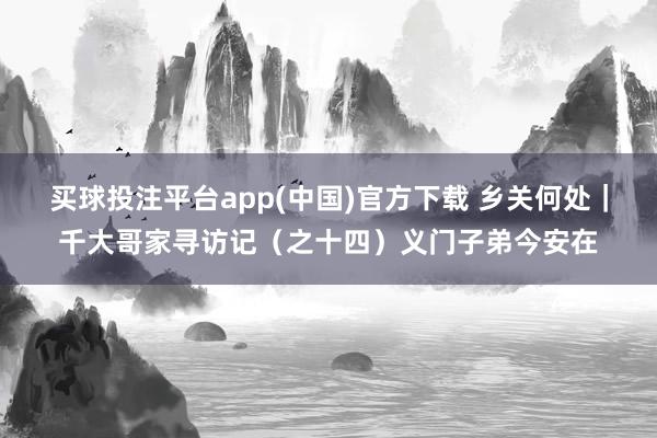 买球投注平台app(中国)官方下载 乡关何处｜千大哥家寻访记（之十四）义门子弟今安在