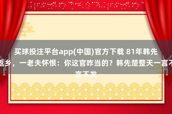 买球投注平台app(中国)官方下载 81年韩先楚返乡，一老夫怀恨：你这官咋当的？韩先楚整天一言不发