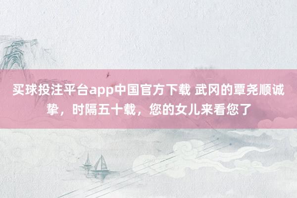 买球投注平台app中国官方下载 武冈的覃尧顺诚挚，时隔五十载，您的女儿来看您了