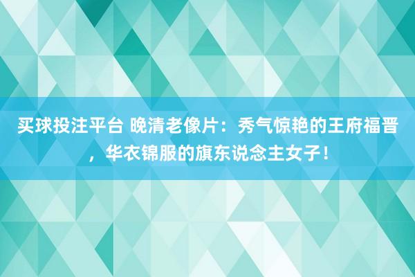 买球投注平台 晚清老像片：秀气惊艳的王府福晋，华衣锦服的旗东说念主女子！