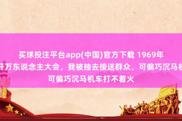 买球投注平台app(中国)官方下载 1969年，新疆团场开万东说念主大会，我被抽去接送群众，可偏巧沉马机车打不着火