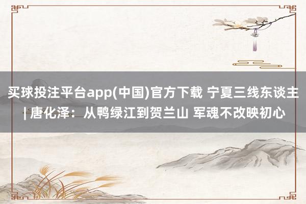 买球投注平台app(中国)官方下载 宁夏三线东谈主 | 唐化泽：从鸭绿江到贺兰山 军魂不改映初心