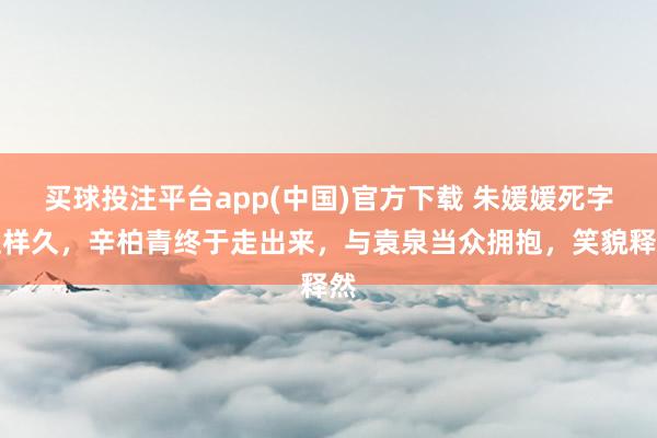 买球投注平台app(中国)官方下载 朱媛媛死字这样久，辛柏青终于走出来，与袁泉当众拥抱，笑貌释然