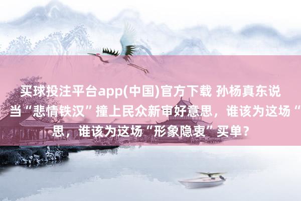 买球投注平台app(中国)官方下载 孙杨真东说念主秀翻车背后：当“悲情铁汉”撞上民众新审好意思，谁该为这场“形象隐衷”买单？