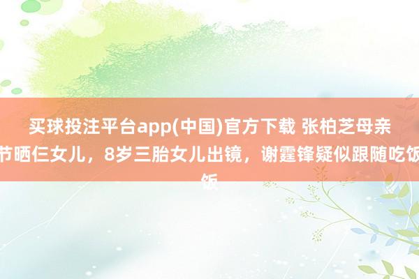 买球投注平台app(中国)官方下载 张柏芝母亲节晒仨女儿，8岁三胎女儿出镜，谢霆锋疑似跟随吃饭