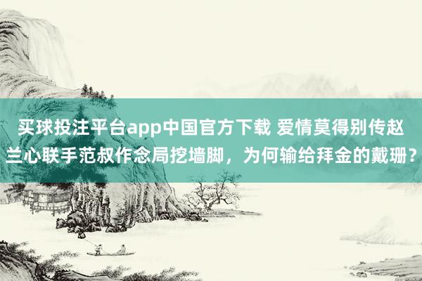 买球投注平台app中国官方下载 爱情莫得别传赵兰心联手范叔作念局挖墙脚，为何输给拜金的戴珊？