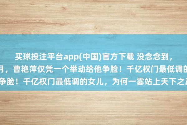买球投注平台app(中国)官方下载 没念念到，曹德旺卸任董事长刚六个月，曹艳萍仅凭一个举动给他争脸！千亿权门最低调的女儿，为何一霎站上天下之巅？