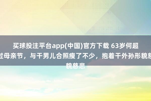 买球投注平台app(中国)官方下载 63岁何超琼过母亲节，与干男儿合照瘦了不少，抱着干外孙形貌慈悲