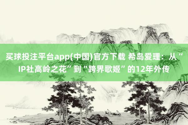 买球投注平台app(中国)官方下载 希岛爱理：从“IP社高岭之花”到“跨界歌姬”的12年外传
