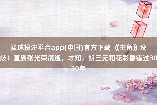 买球投注平台app(中国)官方下载 《主角》没分歧！直到张光荣病逝，才知，胡三元和花彩香错过30年