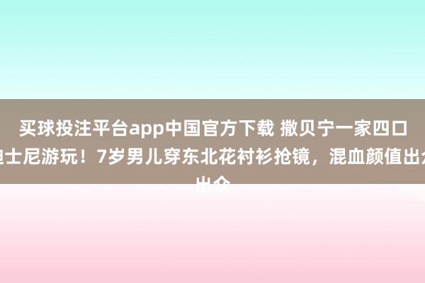 买球投注平台app中国官方下载 撒贝宁一家四口迪士尼游玩！7岁男儿穿东北花衬衫抢镜，混血颜值出众