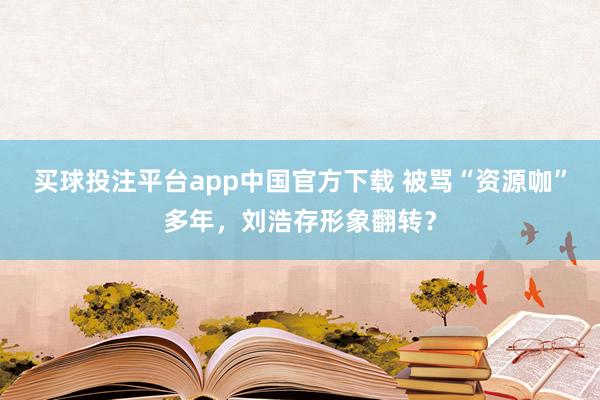 买球投注平台app中国官方下载 被骂“资源咖”多年，刘浩存形象翻转？