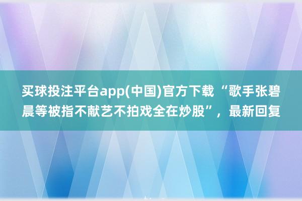 买球投注平台app(中国)官方下载 “歌手张碧晨等被指不献艺不拍戏全在炒股”，最新回复
