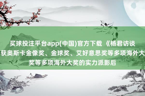 买球投注平台app(中国)官方下载 《杨君访谈海外媒体》：斩获奥斯卡金像奖、金球奖、艾好意思奖等多项海外大奖的实力派影后