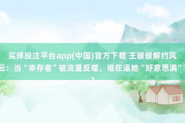 买球投注平台app(中国)官方下载 王暖暖解约风云：当“幸存者”被流量反噬，谁在逼她“好意思满”？