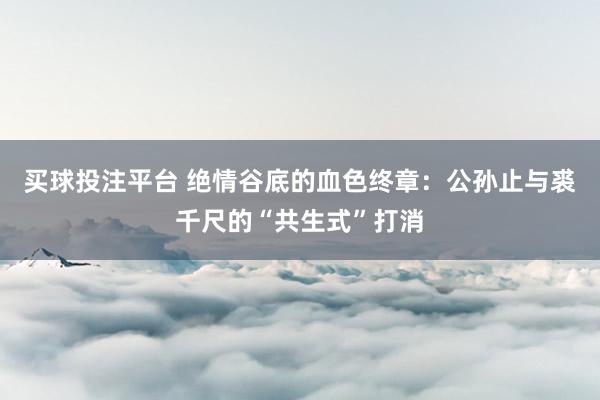 买球投注平台 绝情谷底的血色终章：公孙止与裘千尺的“共生式”打消
