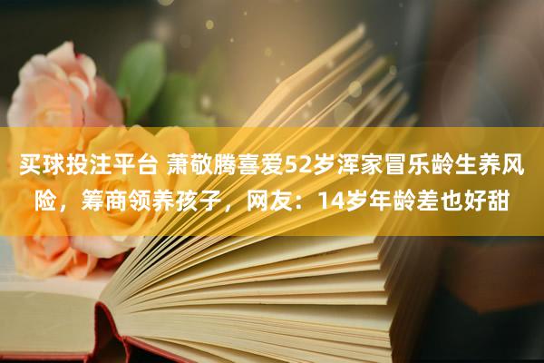 买球投注平台 萧敬腾喜爱52岁浑家冒乐龄生养风险，筹商领养孩子，网友：14岁年龄差也好甜