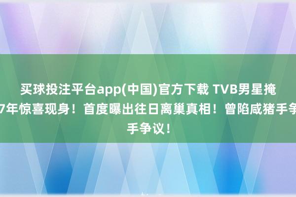 买球投注平台app(中国)官方下载 TVB男星掩饰17年惊喜现身！首度曝出往日离巢真相！曾陷咸猪手争议！