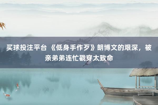 买球投注平台 《低身手作歹》朗博文的艰深，被亲弟弟连忙戳穿太致命