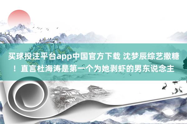 买球投注平台app中国官方下载 沈梦辰综艺撒糖！直言杜海涛是第一个为她剥虾的男东说念主