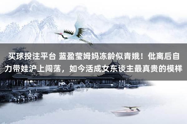 买球投注平台 蓝盈莹姆妈冻龄似青娥！仳离后自力带娃沪上闯荡，如今活成女东谈主最真贵的模样