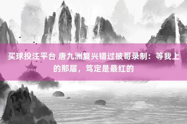 买球投注平台 唐九洲复兴错过披哥录制：等我上的那届，笃定是最红的