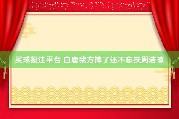 买球投注平台 白鹿我方摔了还不忘扶周洁琼