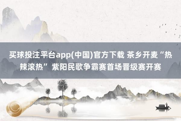 买球投注平台app(中国)官方下载 茶乡开麦“热辣滚热” 紫阳民歌争霸赛首场晋级赛开赛