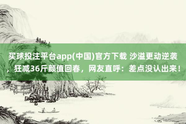 买球投注平台app(中国)官方下载 沙溢更动逆袭，狂减36斤颜值回春，网友直呼：差点没认出来！