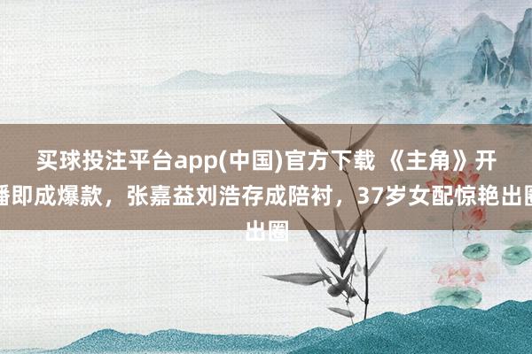 买球投注平台app(中国)官方下载 《主角》开播即成爆款，张嘉益刘浩存成陪衬，37岁女配惊艳出圈