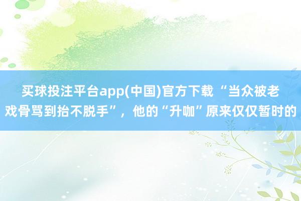 买球投注平台app(中国)官方下载 “当众被老戏骨骂到抬不脱手”，他的“升咖”原来仅仅暂时的