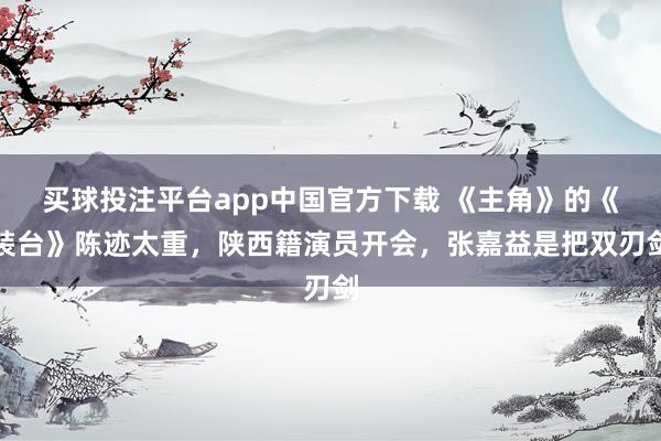 买球投注平台app中国官方下载 《主角》的《装台》陈迹太重，陕西籍演员开会，张嘉益是把双刃剑