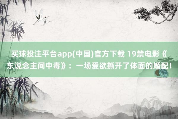 买球投注平台app(中国)官方下载 19禁电影《东说念主间中毒》：一场爱欲撕开了体面的婚配！