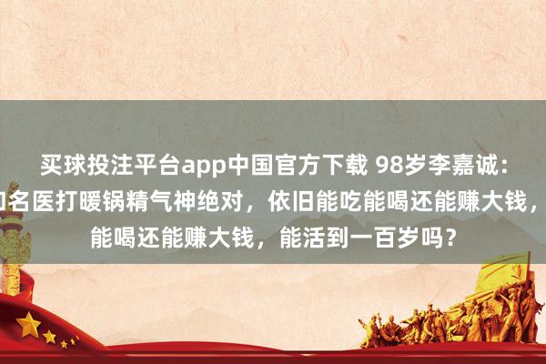 买球投注平台app中国官方下载 98岁李嘉诚：年头被传病危，和名医打暖锅精气神绝对，依旧能吃能喝还能赚大钱，能活到一百岁吗？