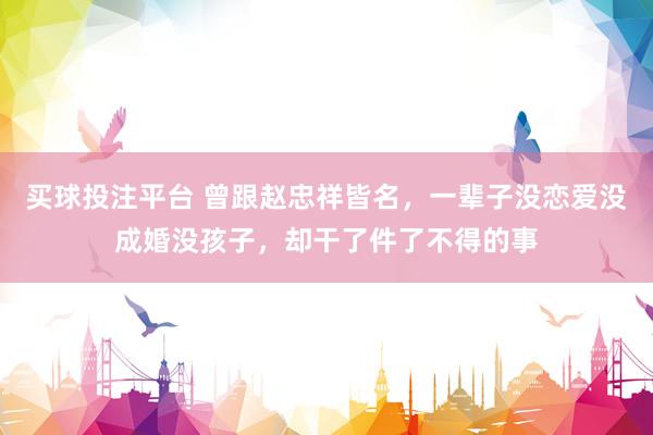 买球投注平台 曾跟赵忠祥皆名，一辈子没恋爱没成婚没孩子，却干了件了不得的事