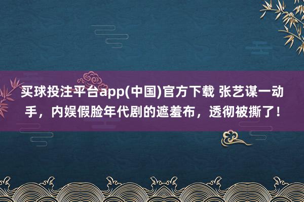 买球投注平台app(中国)官方下载 张艺谋一动手，内娱假脸年代剧的遮羞布，透彻被撕了！