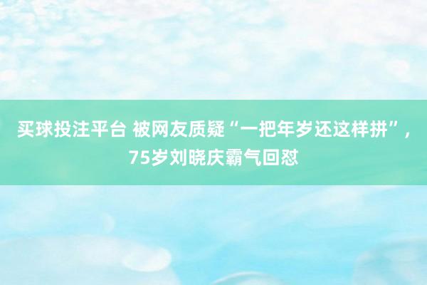 买球投注平台 被网友质疑“一把年岁还这样拼”，75岁刘晓庆霸气回怼