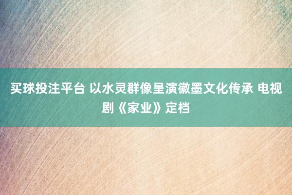 买球投注平台 以水灵群像呈演徽墨文化传承 电视剧《家业》定档
